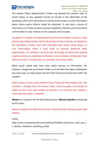 Língua Inglesa para o INMETRO 
Teoria e exercícios comentados 
Profª. Ena Smith 
The Boston Police Department's Twitter log showed the positive side of 
social media. It was updated minute by minute in the aftermath of the 
bombings, often with instructions to avoid certain areas, or with information 
about where police officers might be stationed. It was also a source of 
information on Friday as police warned residents in Boston and surrounding 
communities to stay indoors as the suspects were sought. 
O registro no Twitter do Departamento de Polícia de Boston mostrou o lado 
positivo das mídias sociais. Ele foi atualizado minuto a minuto, na sequência 
dos atentados, muitas vezes com instruções para evitar certas áreas, ou 
com informações sobre o local onde os policiais poderiam estar 
estacionados. Foi também uma fonte de informação na sexta-feira quando 
a polícia alertou os residentes em Boston e comunidades vizinhas para ficar 
dentro de casa, à medida que os suspeitos eram procurados. 
Other social media sites were also useful sources of information. For 
instance, Google set up a Person Finder, as it did after the Japan earthquake 
two years ago, to help people connect with friends and loved ones after the 
incident. 
Outros sites de mídia social também foram fontes de informações úteis. Por 
exemplo, o Google criou um Person Finder, como fez após o terremoto no 
Japão há dois anos, para ajudar as pessoas a se conectar com amigos e 
entes queridos após o incidente. 
00000000000 
Miners is a reporter for the IDG News Service. Sharon Gaudin contributed 
to this story. 
Miners é repórter do IDG News Service. Sharon Gaudin contribuiu para esta 
história. 
Fonte: 
http://www.computerworld.com/s/article/9238541/Consumer_tech_key_i 
n_Boston_Marathon_bombing_probe 
Profª. Ena Smith www.estrategiaconcursos.com.br 38 de 48 
00000000000 - DEMO 
 