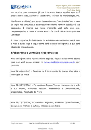 Língua Inglesa para o INMETRO 
Teoria e exercícios comentados 
Profª. Ena Smith 
em estudos para concursos já que interpretar textos significa que você 
precisa saber tudo, gramática, vocabulário, técnicas de interpretação, etc. 
Mas fique tranqüilo(a) que juntos desvendaremos "os mistérios" das provas 
de Inglês nos concursos, e essa disciplina não será nenhum obstáculo à sua 
aprovação. E mesmo que nesse momento você ache que seja, 
despreocupe-se, e passe a pensar assim: Os obstáculos existem para ser 
vencidos! 
A nossa programação é composta da aula 00 ou demonstrativa que é essa 
e mais 6 aulas, veja a seguir como será o nosso cronograma, o que será 
abrangido em cada aula. 
Cronograma e Conteúdo Programático: 
Meu cronograma será rigorosamente seguido. Veja as datas-limite abaixo 
para que você possa acessar no www.estrategiaconcursos.com.br com 
precisão. 
Aula 00 (disponível) - Técnicas de Interpretação de textos, Cognatos e 
Resolução de Prova 
Aula 01 (30/11/2014) – Formação de Frases, Termos relevantes da oração 
e sua ordem, Pronomes Pessoais, 00000000000 
Possessivos e Demonstrativos, 
preposições, Resolução de Prova 
Aula 02 (15/12/2014) – Conectivos: Adjetivos, Advérbios, Quantificadores, 
Conjunções, Prefixos e Sufixos, e Resolução de Prova 
Profª. Ena Smith www.estrategiaconcursos.com.br 3 de 48 
00000000000 - DEMO 
 