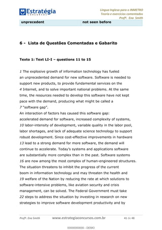Língua Inglesa para o INMETRO 
Teoria e exercícios comentados 
Profª. Ena Smith 
unprecedent not seen before 
6 - Lista de Questões Comentadas e Gabarito 
Texto 1: Text LI-I – questions 11 to 15 
1 The explosive growth of information technology has fueled 
an unprecedented demand for new software. Software is needed to 
support new products, to provide fundamental services on the 
4 Internet, and to solve important national problems. At the same 
time, the resources needed to develop this software have not kept 
pace with the demand, producing what might be called a 
7 “software gap”. 
An interaction of factors has caused this software gap: 
accelerated demand for software, increased complexity of systems, 
10 labor-intensity of development, variable quality in the labor pool, 
labor shortages, and lack of adequate science technology to support 
robust development. Since cost-effective improvements in hardware 
13 lead to a strong demand for more software, the demand will 
continue to accelerate. Today’s systems and applications software 
are substantially more complex than in the past. Software systems 
00000000000 
16 are now among the most complex of human-engineered structures. 
The situation threatens to inhibit the progress of the current 
boom in information technology and may threaten the health and 
19 welfare of the Nation by reducing the rate at which solutions to 
software-intensive problems, like aviation security and crisis 
management, can be solved. The Federal Government must take 
22 steps to address the situation by investing in research on new 
strategies to improve software development productivity and by 
Profª. Ena Smith www.estrategiaconcursos.com.br 41 de 48 
00000000000 - DEMO 
 