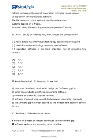 Língua Inglesa para o INMETRO 
Teoria e exercícios comentados 
Profª. Ena Smith 
helping to increase the pool of information technology professionals 
25 capable of developing good software. 
The Nation needs robust systems, but the software our 
systems depend on is fragile. 
Internet: <http://www.itrd.gov/ac/interim/section-3.html>. 
11. Mark T (true) or F (false) and, then, choose the correct option. 
( ) never before has information technology been so much required. 
( ) new information technology demands new software. 
( ) nowadays software is the most important way of providing new 
products. 
(A) F,F,T 
(B) F,F,F 
(C) F,T,T 
(D) T,T,F 
(E) T,F,T 
12.According to text LI-I is correct to say that, 
a) resources have been provided to bridge the “software gap” = 
b) some new products lack the corresponding software 
00000000000 
c) software isn’t basic to Internet services 
d) software shouldn’t keep up with technological information demands 
e) the software gap has been caused by the independent action of several 
factors 
13. Read each of the sentences below: 
I more than a dozen of reasons contribute to the software gap. 
II software systems are becoming more complex. cc13c 
Profª. Ena Smith www.estrategiaconcursos.com.br 42 de 48 
00000000000 - DEMO 
 