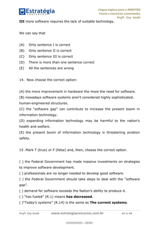 Língua Inglesa para o INMETRO 
Teoria e exercícios comentados 
Profª. Ena Smith 
III more software requires the lack of suitable technology. 
We can say that 
(A) Only sentence I is correct 
(B) Only sentence II is correct 
(C) Only sentence III is correct 
(D) There is more than one sentence correct 
(E) All the sentences are wrong 
14. Now choose the correct option: 
(A) the more improvement in hardware the more the need for software. 
(B) nowadays software systems aren’t considered highly sophisticated. 
human-engineered structures. 
(C) the “software gap” can contribute to increase the present boom in 
information technology. 
(D) expanding information technology may be harmful to the nation’s 
health and welfare. TÃO 14 
(E) the present boom of information technology is threatening aviation 
safety. 
15 .Mark T (true) or F (false) and, then, choose the correct option. 
00000000000 
( ) the Federal Government has made massive investments on strategies 
to improve software development. 
( ) professionals are no longer needed to develop good software. 
( ) the Federal Government should take steps to deal with the “software 
gap”. 
( ) demand for software exceeds the Nation’s ability to produce it. 
( ) “has fueled” (R.1) means has decreased. 
( )“Today’s systems” (R.14) is the same as The current systems. 
Profª. Ena Smith www.estrategiaconcursos.com.br 43 de 48 
00000000000 - DEMO 
 