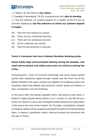 Língua Inglesa para o INMETRO 
Teoria e exercícios comentados 
Profª. Ena Smith 
( ) “Nation” (R.19) refers to any nation. 
( )“capable of developing” (R.25) is synonymous with able to develop. 
( ) “but the software our systems depend on is fragile” (R.26-27) can be 
correctly replaced by but the software on which our systems depend 
is fragile. 
(A) Only the first sentence is correct. 
(B) There are four sentences incorrect. 
(C) There are five sentences incorrect. 
(D) All the sentences are correct. 
(E) Only the last sentence is incorrect. 
Texto 2: Consumer tech key in Boston Marathon bombing probe 
Social media kept communication flowing during the disaster, and 
smart phone photos and videos were seen as critical to solving the 
crime. 
Computerworld - Users of consumer technology and social media reacted 
quickly after explosions ripped through crowds near the finish line of the 
Boston Marathon last week, sending out updates and snapping photos and 
recording videos that officials said would be "critical" pieces of evidence in 
their investigation into the bombings. 
00000000000 
In the hours after two bombs exploded within 100 yards of each other in 
Boston's Copley Square shortly before 3 p.m. on April 15, the FBI set up a 
hotline for citizens to use to tell investigators about photos and videos taken 
in the area at the time of the incident. On Thursday, investigators released 
surveillance photos of two suspects and asked the public for help identifying 
them. A massive, sometimes violent, manhunt ensued and continued into 
the day on Friday. 
Profª. Ena Smith www.estrategiaconcursos.com.br 44 de 48 
00000000000 - DEMO 
 