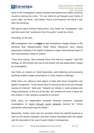 Língua Inglesa para o INMETRO 
Teoria e exercícios comentados 
Profª. Ena Smith 
Early in the investigation, police stressed that photos and videos would be 
crucial to solving the crime. "It's our intent to go through every frame of 
every video we have," said Boston Police Commissioner Ed Davis a day 
after the bombing. 
FBI special agent Richard DesLauriers, who leads the investigation, also 
said last week that "assistance from the public" would be critical. 
According, to the text, 
19 Investigators were so eager to get smartphone images related to the 
bombing that Massachusetts State Police detectives were asking 
passengers checking in for flights at Boston's Logan International Airport if 
they had pertinent videos or photos. 
"They were asking, 'Was anybody there who had any images?' "said Will 
Stofega, an IDC analyst who was at the airport and was asked about images 
by investigators. 
Jack Gold, an analyst at J.Gold Associates, said collecting and processing 
bombing-related images amounted to a "truly massive challenge." 
While there are software tools galore to help with facial recognition and 
pattern recognition, "it still comes down to having human eyes sort through 
sources of interest," Gold said. "Despite our strides in video analysis and 
00000000000 
image processing, at the end of the day, the systems we have in place are 
still childish in their abilities compared to humans." 
Keith Jones, an independent computer forensics examiner, expected 
investigators to comb through social networks looking for "online 
discussions about planning the attack." 
Meanwhile, Twitter users near the marathon finish line started tweeting as 
soon as the bombs exploded, and their actions illustrated both the upside 
and the downside of the use of social media in emergencies. 
Profª. Ena Smith www.estrategiaconcursos.com.br 45 de 48 
00000000000 - DEMO 
 