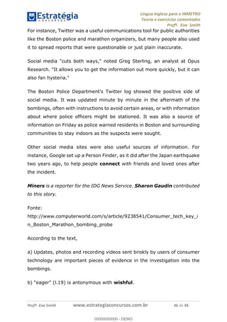 Língua Inglesa para o INMETRO 
Teoria e exercícios comentados 
Profª. Ena Smith 
For instance, Twitter was a useful communications tool for public authorities 
like the Boston police and marathon organizers, but many people also used 
it to spread reports that were questionable or just plain inaccurate. 
Social media "cuts both ways," noted Greg Sterling, an analyst at Opus 
Research. "It allows you to get the information out more quickly, but it can 
also fan hysteria." 
The Boston Police Department's Twitter log showed the positive side of 
social media. It was updated minute by minute in the aftermath of the 
bombings, often with instructions to avoid certain areas, or with information 
about where police officers might be stationed. It was also a source of 
information on Friday as police warned residents in Boston and surrounding 
communities to stay indoors as the suspects were sought. 
Other social media sites were also useful sources of information. For 
instance, Google set up a Person Finder, as it did after the Japan earthquake 
two years ago, to help people connect with friends and loved ones after 
the incident. 
Miners is a reporter for the IDG News Service. Sharon Gaudin contributed 
to this story. 
Fonte: 
http://www.computerworld.com/s/article/9238541/Consumer_tech_key_i 
n_Boston_Marathon_bombing_probe 
According to the text, 
00000000000 
a) Updates, photos and recording videos sent briskly by users of consumer 
technology are important pieces of evidence in the investigation into the 
bombings. 
b) “eager” (l.19) is antonymous with wishful. 
Profª. Ena Smith www.estrategiaconcursos.com.br 46 de 48 
00000000000 - DEMO 
 