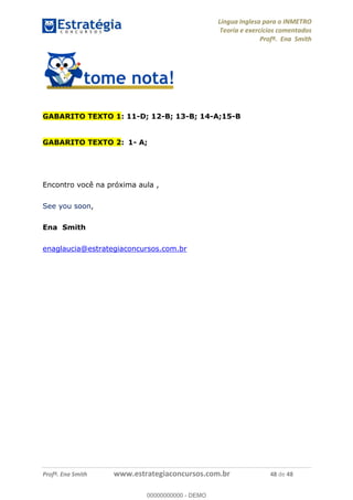 Língua Inglesa para o INMETRO 
Teoria e exercícios comentados 
Profª. Ena Smith 
GABARITO TEXTO 1: 11-D; 12-B; 13-B; 14-A;15-B 
GABARITO TEXTO 2: 1- A; 
Encontro você na próxima aula , 
See you soon, 
Ena Smith 
enaglaucia@estrategiaconcursos.com.br 
00000000000 
Profª. Ena Smith www.estrategiaconcursos.com.br 48 de 48 
00000000000 - DEMO 
