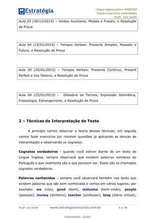 Língua Inglesa para o INMETRO 
Teoria e exercícios comentados 
Profª. Ena Smith 
Aula 03 (30/12/2014) – Verbos Auxiliares, Modais e Frasais, e Resolução 
de Prova 
Aula 04 (15/01/2015) – Tempos Verbais: Presente Simples, Passado e 
Futuro, e Resolução de Prova 
Aula 05 (20/01/2015) – Tempos Verbais: Presente Contínuo, Present 
Perfect e Voz Passiva, e Resolução de Prova 
Aula 06 (25/01/2015) – Glossário de Termos, Expressão Idiomática, 
Fraseologia, Estrangeirismo, e Resolução de Prova 
2 – Técnicas de Interpretação de Texto 
A princípio vamos observar a teoria dessas técnicas, em seguida 
vamos fazer exercícios por resolver questões já aplicando as ténicas de 
interpretação e observando os cognatos. 
00000000000 
Cognatos verdadeiros - quando você estiver diante de um texto de 
Língua Inglesa, sempre observará que existem palavras similares ao 
Português e que realmente são o que parecem ser. Esses são os chamados 
cognatos verdadeiros. 
Palavras conhecidas – sempre você observará também nos texto que 
existem palavras que são bem conhecidas e vemos em vários lugares; por 
exemplo: we (nós), good (bom), welcome (bem-vindo), people 
(pessoas), money (dinheiro), teacher (professor), blog (diário virtual), 
Profª. Ena Smith www.estrategiaconcursos.com.br 4 de 48 
00000000000 - DEMO 
 