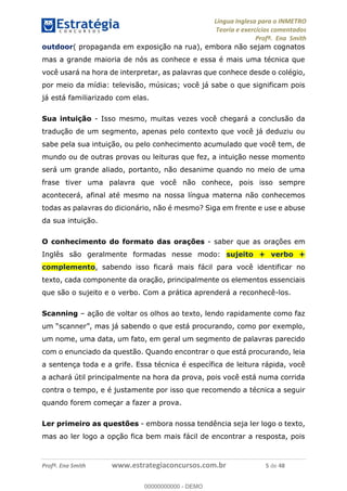 Língua Inglesa para o INMETRO 
Teoria e exercícios comentados 
Profª. Ena Smith 
outdoor( propaganda em exposição na rua), embora não sejam cognatos 
mas a grande maioria de nós as conhece e essa é mais uma técnica que 
você usará na hora de interpretar, as palavras que conhece desde o colégio, 
por meio da mídia: televisão, músicas; você já sabe o que significam pois 
já está familiarizado com elas. 
Sua intuição - Isso mesmo, muitas vezes você chegará a conclusão da 
tradução de um segmento, apenas pelo contexto que você já deduziu ou 
sabe pela sua intuição, ou pelo conhecimento acumulado que você tem, de 
mundo ou de outras provas ou leituras que fez, a intuição nesse momento 
será um grande aliado, portanto, não desanime quando no meio de uma 
frase tiver uma palavra que você não conhece, pois isso sempre 
acontecerá, afinal até mesmo na nossa língua materna não conhecemos 
todas as palavras do dicionário, não é mesmo? Siga em frente e use e abuse 
da sua intuição. 
O conhecimento do formato das orações - saber que as orações em 
Inglês são geralmente formadas nesse modo: sujeito + verbo + 
complemento, sabendo isso ficará mais fácil para você identificar no 
texto, cada componente da oração, principalmente os elementos essenciais 
que são o sujeito e o verbo. Com a prática aprenderá a reconhecê-los. 
Scanning – ação de voltar os olhos ao texto, lendo rapidamente como faz 
um “scanner”, mas já sabendo o que está procurando, como por exemplo, 
00000000000 
um nome, uma data, um fato, em geral um segmento de palavras parecido 
com o enunciado da questão. Quando encontrar o que está procurando, leia 
a sentença toda e a grife. Essa técnica é específica de leitura rápida, você 
a achará útil principalmente na hora da prova, pois você está numa corrida 
contra o tempo, e é justamente por isso que recomendo a técnica a seguir 
quando forem começar a fazer a prova. 
Ler primeiro as questões - embora nossa tendência seja ler logo o texto, 
mas ao ler logo a opção fica bem mais fácil de encontrar a resposta, pois 
Profª. Ena Smith www.estrategiaconcursos.com.br 5 de 48 
00000000000 - DEMO 
 