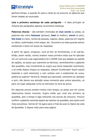 Língua Inglesa para o INMETRO 
Teoria e exercícios comentados 
Profª. Ena Smith 
ganhará tempo, e quando for para o texto já vai procurar as palavras que 
foram citadas ao enunciado. 
Leia a primeira sentença de cada parágrafo – A ideia principal na 
maioria dos parágrafos aparece na primeira sentença. 
Palavras chaves – são também chamadas de clue words ou pistas, as 
palavras tais como because (porque), best (o melhor), worst (o pior), 
the most (o mais), nomes de pessoas, lugares, datas, palavras em negrito 
ou itálico, sublinhadas, entre aspas, etc. Concentre-se nelas quando estiver 
analisando o texto em busca de respostas. 
A partir de agora, amigo(a), você já tem as ferramentas, é só usá-las. 
Então, assim sendo, vamos analisar nosso primeiro texto que foi aplicado 
em um concurso cuja organizadora foi o CESPE mas que adaptei ao padrão 
de opções, ao passo que usaremos as técnicas, comentaremos o gabarito 
das questões, mas inicialmente eu sugiro que tente responder sozinho(a), 
e só então depois cheque as respostas, beleza? Combinado? Assim estará 
testando a você mesmo(a) e com certeza com o andamento do curso, 
poderá se superar! Vamos lá. Desejo que aproveite, concentre-se, desligue 
o som, não desvie sua atenção nesse momento para outros assuntos, vá 
para um lugar adequado como se estivesse na hora da prova. 
Em algumas provas existem textos mais longos, ao passo que em outras 
observamos textos menores. Sugiro 00000000000 
então que você leia primeiro as 
questões, pois o tempo é algo relevante nas provas de concurso. Procure 
conferir o gabarito somente depois de resolver as questões, pois assim será 
mais proveitoso. Vamos lá! Vá agora para o final da aula no tópico da Lista 
de Questões. E depois volte para essa página. 
Profª. Ena Smith www.estrategiaconcursos.com.br 6 de 48 
00000000000 - DEMO 
 