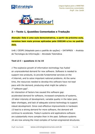 Língua Inglesa para o INMETRO 
Teoria e exercícios comentados 
Profª. Ena Smith 
3 – Texto 1, Questões Comentadas e Tradução 
Atenção: Esta é uma aula demonstrativa, a partir da próxima aula, 
veremos bem mais provas aplicadas pela IDECAN e/ou no padrão 
dela. 
UnB / CESPE (Adaptado para o padrão de opções) – DATAPREV - Analista 
de Tecnologia da Informação – Atividade Telemática 
Text LI-I – questions 11 to 15 
1 The explosive growth of information technology has fueled 
an unprecedented demand for new software. Software is needed to 
support new products, to provide fundamental services on the 
4 Internet, and to solve important national problems. At the same 
time, the resources needed to develop this software have not kept 
pace with the demand, producing what might be called a 
7 “software gap”. 
00000000000 
An interaction of factors has caused this software gap: 
accelerated demand for software, increased complexity of systems, 
10 labor-intensity of development, variable quality in the labor pool, 
labor shortages, and lack of adequate science technology to support 
robust development. Since cost-effective improvements in hardware 
13 lead to a strong demand for more software, the demand will 
continue to accelerate. Today’s systems and applications software 
are substantially more complex than in the past. Software systems 
16 are now among the most complex of human-engineered structures. 
Profª. Ena Smith www.estrategiaconcursos.com.br 7 de 48 
00000000000 - DEMO 
 