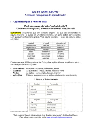 IINNGGLLÊÊSS IINNSSTTRRUUMMEENNTTAALL**
AA mmaanneeiirraa mmaaiiss pprrááttiiccaa ddee aapprreennddeerr aa lleerr..
*Este material é parte integrante do livro “Inglês Instrumental’, de Charlles Nunes.
Para adquirir seu exemplar, visite www.aprenda-ingles-agora.com
I – Cognatos: Inglês à Primeira Vista
Você pensa que não sabe ‘nada de Inglês’?
Confira estes cognatos, e descubra o quanto você já sabe!
COGNATOS são palavras que têm a mesma origem – ou que são relacionadas de
alguma maneira – a outras em um idioma diferente. Em geral podem ser deduzidas
sem qualquer conhecimento prévio. Veja alguns exemplos – todas as palavras estão
em inglês:
capital original international
anniversary contrary dictionary
organization authorization attention
university quality sensibility
basic academic pacific
possible responsible invisible
motivated associated indicated
problem program system
Existem cerca de 1600 cognatos entre Português e Inglês. A fim de simplificar o estudo,
vamos organizá-los em 4 grupos:
• Substantivos Os nomes – Quenner, sobremesa, ramos
• Adjetivos As qualidades – meiga, chorão, florzinha, velho
• Verbos As ações – correr, digitar, traduzir, imprimir
• Advérbios Palavras que descrevem as ações - diariamente, urgentemente
1. Nouns – Substantivos
English Português
-al -al
animal animal
hospital hospital
moral moral
English Português
-ty -dade
capacity capacidade
eternity eternidade
flexibility flexibilidade
 