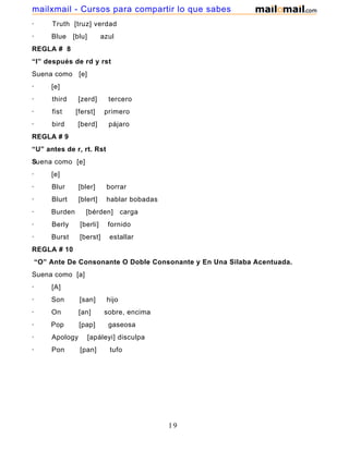 · Truth [truz] verdad
· Blue [blu] azul
REGLA # 8
“I” después de rd y rst
Suena como [e]
· [e]
· third [zerd] tercero
· fist [ferst] primero
· bird [berd] pájaro
REGLA # 9
“U” antes de r, rt. Rst
Suena como [e]
· [e]
· Blur [bler] borrar
· Blurt [blert] hablar bobadas
· Burden [bérden] carga
· Berly [berli] fornido
· Burst [berst] estallar
REGLA # 10
“O” Ante De Consonante O Doble Consonante y En Una Silaba Acentuada.
Suena como [a]
· [A]
· Son [san] hijo
· On [an] sobre, encima
· Pop [pap] gaseosa
· Apology [apáleyi] disculpa
· Pon [pan] tufo
19
mailxmail - Cursos para compartir lo que sabes
 