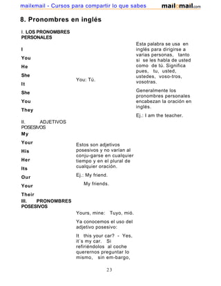 8. Pronombres en inglés
I. LOS PRONOMBRES
PERSONALES
I
You
He
She
It
She
You
They
You: Tú.
Esta palabra se usa en
inglés para dirigirse a
varias personas, tanto
si se les habla de usted
como de tú. Significa
pues, tu, usted,
ustedes, voso-tros,
vosotras.
Generalmente los
pronombres personales
encabezan la oración en
inglés.
Ej.: I am the teacher.
II. ADJETIVOS
POSESIVOS
My
Your
His
Her
Its
Our
Your
Their
Estos son adjetivos
posesivos y no varían al
conju-garse en cualquier
tiempo y en el plural de
cualquier oración.
Ej.: My friend.
My friends.
III. PRONOMBRES
POSESIVOS
Yours, mine: Tuyo, mió.
Ya conocemos el uso del
adjetivo posesivo:
It this your car? - Yes,
it´s my car. Si
refiriéndolos al coche
querernos preguntar lo
mismo, sin em-bargo,
23
mailxmail - Cursos para compartir lo que sabes
 