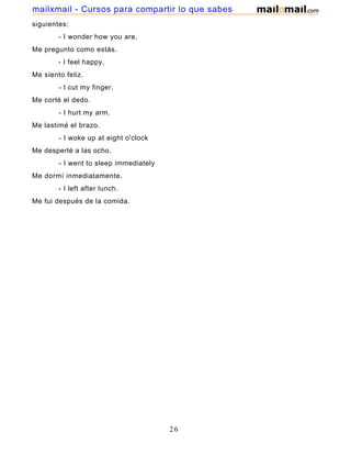 siguientes:
- I wonder how you are.
Me pregunto como estás.
- I feel happy.
Me siento feliz.
- I cut my finger.
Me corté el dedo.
- I hurt my arm.
Me lastimé el brazo.
- I woke up at eight o'clock
Me desperté a las ocho.
- I went to sleep immediately
Me dormí inmediatamente.
- I left after lunch.
Me fui después de la comida.
26
mailxmail - Cursos para compartir lo que sabes
 