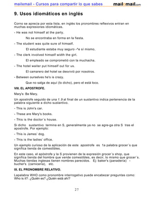 9. Usos idiomáticos en inglés
Corno se aprecia por esta lista, en inglés los pronombres reflexivos entran en
muchas expresiones idiomáticas.
- He was not himself at the party.
No se encontraba en forma en la fiesta.
- The student was quite sure of himself.
El estudiante estaba muy seguro -^e sí mismo,
- The clerk involved himself width the girl.
El empleado se comprometió con la muchacha.
- The hotel waiter put himself out for us.
El camarero del hotel se desvivió por nosotros.
- Between ourselves he's is crazy.
Que no salga de aquí (lo dicho), pero el está loco.
VIII. EL APOSTROFE.
Mary's: Be Mary.
Un apostrofe seguido de una 1.9 al final de un sustantivo indica pertenencia de la
palabra siguiente a dicho sustantivo.
- This is John's car.
- These are Mary's books.
- This is the doctor´s house.
Si dicho sustantivo termina en S, generalmente ya no se agre-ga otra S tras el
apostrofe. Por ejemplo:
- This is James’ dog.
- This is the ladies’ office.
Un ejemplo curioso de la aplicación de este apostrofe es 1a palabra grocer´s que
significa tienda de comestibles.
En este caso, el apóstrofe y la S provienen de la expresión grocer´s shop, que
significa tienda del hombre que vende comestibles, es decir, lo mismo que grocer´s.
Muchas tiendas inglesas tienen nombres parecidos. Ej: baker's (panadería) -
bucher's (carnicería), etc.
IX. EL PRONOMBRE RELATIVO.
Lapalabra WHO como pronombre interrogativo puede encabezar preguntas como:
Who is it?: ¿Quién es? ¿Quién está ahí?
27
mailxmail - Cursos para compartir lo que sabes
 