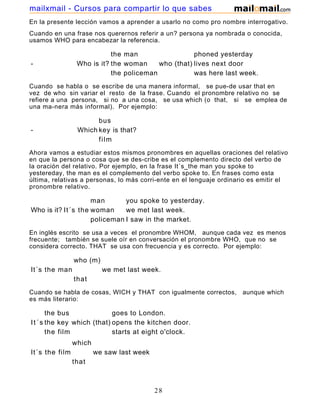 En la presente lección vamos a aprender a usarlo no como pro nombre interrogativo.
Cuando en una frase nos querernos referir a un? persona ya nombrada o conocida,
usamos WHO para encabezar la referencia.
the man phoned yesterday
- Who is it? the woman who (that) lives next door
the policeman was here last week.
Cuando se habla o se escribe de una manera informal, se pue-de usar that en
vez de who sin variar el resto de la frase. Cuando el pronombre relativo no se
refiere a una persona, si no a una cosa, se usa which (o that, si se emplea de
una ma-nera más informal). Por ejemplo:
bus
- Which key is that?
film
Ahora vamos a estudiar estos mismos pronombres en aquellas oraciones del relativo
en que la persona o cosa que se des-cribe es el complemento directo del verbo de
la oración del relativo. Por ejemplo, en la frase It´s_the man you spoke to
yestereday, the man es el complemento del verbo spoke to. En frases como esta
última, relativas a personas, lo más corri-ente en el lenguaje ordinario es emitir el
pronombre relativo.
man you spoke to yesterday.
Who is it? It´s the woman we met last week.
policeman I saw in the market.
En inglés escrito se usa a veces el pronombre WHOM, aunque cada vez es menos
frecuente; también se suele oír en conversación el pronombre WHO, que no se
considera correcto. THAT se usa con frecuencia y es correcto. Por ejemplo:
who (m)
It´s the man we met last week.
that
Cuando se habla de cosas, WICH y THAT con igualmente correctos, aunque which
es más literario:
the bus goes to London.
It´s the key which (that) opens the kitchen door.
the film starts at eight o'clock.
which
It´s the film we saw last week
that
28
mailxmail - Cursos para compartir lo que sabes
 