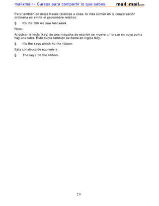 Pero también en estas frases relativas a cosa- lo más común en la conversación
ordinaria es emitir el pronombre relativo:
§ It's the film we saw last week.
Nota:
Al pulsar la tecla (key) de una máquina de escribir se mueve un brazo en cuya punta
hay una letra. Esta punta también se llama en inglés Key.
§ It's the keys which hit the ribbon:
Esta construcción equivale a:
§ The keys bit the ribbon.
29
mailxmail - Cursos para compartir lo que sabes
 