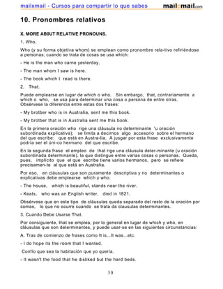 10. Pronombres relativos
X. MORE AB0UT RELATIVE PRONOUNS.
1. Who.
Who (y su forma objetiva whom) se emplean como pronombre rela-tivo refiriéndose
a personas; cuando se trata de cosas se usa which:
- He is the man who carne yesterday.
- The man whom I saw is here.
- The book which I read is there.
2. That.
Puede emplearse en lugar de which o who. Sin embargo, that, contrariamente a
which o who, se usa para determinar una cosa o persona de entre otras.
Obsérvese la diferencia entre estas dos frases:
- My brotber who is in Australia, sent me this book.
- My brotber that is in Australia sent me this book.
En la primera oración who rige una cláusula no determinante 'u oración
subordinada explicativa); se limita a decirnos algo accesorio sobre el hermano
del que escribe: que está en Austra-lia. A jusgar por esta frase exclusivamente
podría ser el úni-co hermano del que escribe.
En la segunda frase el empleo de that rige una cláusula deter-minante (u oración
subordinada determinante), la que distingue entre varias cosas o personas. Queda,
pues, implícito que el que escribe tiene varios hermanos, pero se refiere
precisamen-te al que está en Australia.
Por eso, en cláusulas que son puramente descriptiva y no determinantes o
explicativas debe emplearse which y who.
- The house, which is beautiful, stands near the river.
- Keats, who was an English writer, died in 1821.
Obsérvese que en este tipo de cláusulas queda separado del resto de la oración por
comas, lo que no ocurre cuando se trata da clausulas determinantes.
3. Cuando Debe Usarse That.
Por consiguiente, that se emplea, por lo general en lugar de which y who, en
cláusulas que son determinantes, y puede usar-se en las siguientes circunstancias:
A. Tras de comienzo de frases como It is...It was...etc.
- I do hope its the room that I wanted.
Confío que sea la habitación que yo quería.
- It wasn't the food that he disliked but the hard beds.
30
mailxmail - Cursos para compartir lo que sabes
 
