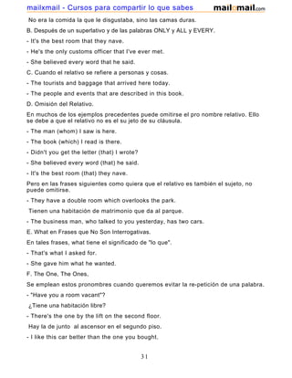 No era la comida la que le disgustaba, sino las camas duras.
B. Después de un superlativo y de las palabras ONLY y ALL y EVERY.
- It's the best room that they nave.
- He's the only customs officer that I've ever met.
- She believed every word that he said.
C. Cuando el relativo se refiere a personas y cosas.
- The tourists and baggage that arrived here today.
- The people and events that are described in this book.
D. Omisión del Relativo.
En muchos de los ejemplos precedentes puede omitirse el pro nombre relativo. Ello
se debe a que el relativo no es el su jeto de su cláusula.
- The man (whom) I saw is here.
- The book (which) I read is there.
- Didn't you get the letter (that) I wrote?
- She believed every word (that) he said.
- It's the best room (that) they nave.
Pero en las frases siguientes como quiera que el relativo es también el sujeto, no
puede omitirse.
- They have a double room which overlooks the park.
Tienen una habitación de matrimonio que da al parque.
- The business man, who talked to you yesterday, has two cars.
E. What en Frases que No Son Interrogativas.
En tales frases, what tiene el significado de "lo que".
- That's what I asked for.
- She gave him what he wanted.
F. The One, The Ones,
Se emplean estos pronombres cuando queremos evitar la re-petición de una palabra.
- "Have you a room vacant"?
¿Tiene una habitación libre?
- There's the one by the lift on the second floor.
Hay la de junto al ascensor en el segundo piso.
- I like this car better than the one you bought.
31
mailxmail - Cursos para compartir lo que sabes
 