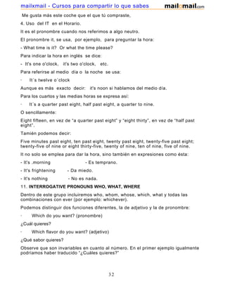 Me gusta más este coche que el que tú compraste,
4. Uso del IT en el Horario.
It es el pronombre cuando nos referimos a algo neutro.
El pronombre it, se usa, por ejemplo, para preguntar la hora:
- What time is it? Or what the time please?
Para indicar la hora en inglés se dice:
- It's one o'clock, it's two o'clock, etc.
Para referirse al medio día o la noche se usa:
· It´s twelve o´clock
Aunque es más exacto decir: it's noon si hablamos del medio día.
Para los cuartos y las medias horas se expresa así:
· It´s a quarter past eight, half past eight, a quarter to nine.
O sencillamente:
Eight fifteen, en vez de “a quarter past eight” y “eight thirty”, en vez de “half past
eight”.
Tamién podemos decir:
Five minutes past eight, ten past eight, twenty past eight, twenty-five past eight;
twenty-five of nine or eight thirty-five, twenty of nine, ten of nine, five of nine.
It no solo se emplea para dar la hora, sino también en expresiones como ésta:
- It's .morning - Es temprano.
- It's frightening - Da miedo.
- It's nothing - No es nada.
11. INTERROGATIVE PRONOUNS WHO, WHAT, WHERE
Dentro de este grupo incluiremos who, whom, whose, which, what y todas las
combinaciones con ever (por ejemplo: whichever).
Podemos distinguir dos funciones diferentes, la de adjetivo y la de pronombre:
· Which do you want? (pronombre)
¿Cuál quieres?
· Which flavor do you want? (adjetivo)
¿Qué sabor quieres?
Observe que son invariables en cuanto al número. En el primer ejemplo igualmente
podríamos haber traducido “¿Cuáles quieres?”
32
mailxmail - Cursos para compartir lo que sabes
 