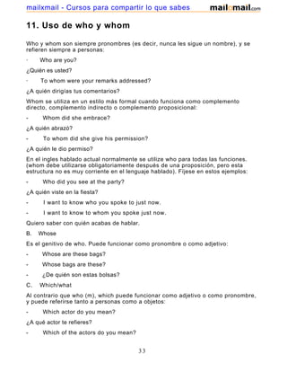 11. Uso de who y whom
Who y whom son siempre pronombres (es decir, nunca les sigue un nombre), y se
refieren siempre a personas:
· Who are you?
¿Quién es usted?
· To whom were your remarks addressed?
¿A quién dirigías tus comentarios?
Whom se utiliza en un estilo más formal cuando funciona como complemento
directo, complemento indirecto o complemento proposicional:
- Whom did she embrace?
¿A quién abrazó?
- To whom did she give his permission?
¿A quién le dio permiso?
En el ingles hablado actual normalmente se utilize who para todas las funciones.
(whom debe utilizarse obligatoriamente después de una proposición, pero esta
estructura no es muy corriente en el lenguaje hablado). Fíjese en estos ejemplos:
- Who did you see at the party?
¿A quién viste en la fiesta?
- I want to know who you spoke to just now.
- I want to know to whom you spoke just now.
Quiero saber con quién acabas de hablar.
B. Whose
Es el genitivo de who. Puede funcionar como pronombre o como adjetivo:
- Whose are these bags?
- Whose bags are these?
- ¿De quién son estas bolsas?
C. Which/what
Al contrario que who (m), which puede funcionar como adjetivo o como pronombre,
y puede referirse tanto a personas como a objetos:
- Which actor do you mean?
¿A qué actor te refieres?
- Which of the actors do you mean?
33
mailxmail - Cursos para compartir lo que sabes
 