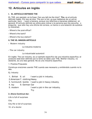 12. Artículos en inglés
I. EL ARTICULO DEFINIDO THE
EL THE, por ejemplo: en la frase: Can you tell me the time? The, es el artículo
definido inglés. Por eso sé dice: The sun is hot, ya que hablamos de un sol en
particular, pero: I want a banana, porque nos referimos a bananas (plátanos) en
general. El artículo definido se utiliza para indicar a la persona que nos escucha, o
pregunta, que sólo hay una oficina de correos, un banco o una estación de autobús
(y viceversa).
- Where's the post-office?
- Where's the bank?
- Where's the bus station?
II. THE VS. NINGÚN ARTÍCULO
- Modern industry
La industria moderna
- The car industry
La industriadel automóvil
En inglés: The car industry, es un ejemplo específico de una industria específica; el
producto está bien definido por lo tanto se debe usar THE. Mother industry, no
obstante, es una idea general. No es una industria específica.
1. Practica Propuesta:
Construya oraciones usando THE cuando sea necesario y omitiéndolo cuando no lo
sea.
Ej: Industry
1.. British 6. oil I want a job in industry.
2.American 7. clothing Heavy
3. furniture 8. textile I want a job in heavy industry.
4. toy 9. German Car
5. modern I want a job in the car industry.
Try.
2. Ahora Continué Así:
Life is full of surprises
City
City life is full of surprises
10. of a doctor
36
mailxmail - Cursos para compartir lo que sabes
 