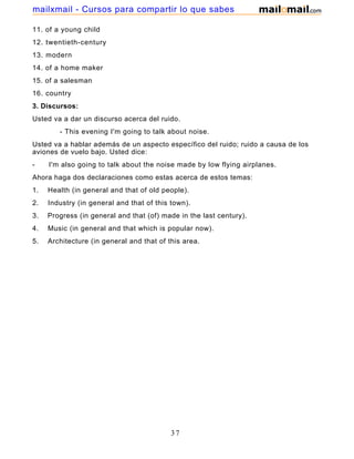 11. of a young child
12. twentieth-century
13. modern
14. of a home maker
15. of a salesman
16. country
3. Discursos:
Usted va a dar un discurso acerca del ruido.
- This evening I'm going to talk about noise.
Usted va a hablar además de un aspecto específico del ruido; ruido a causa de los
aviones de vuelo bajo. Usted dice:
- I'm also going to talk about the noise made by low flying airplanes.
Ahora haga dos declaraciones como estas acerca de estos temas:
1. Health (in general and that of old people).
2. Industry (in general and that of this town).
3. Progress (in general and that (of) made in the last century).
4. Music (in general and that which is popular now).
5. Architecture (in general and that of this area.
37
mailxmail - Cursos para compartir lo que sabes
 