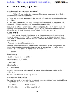 13. Uso de them, it y of the
III. SEÑALES DE REFERENCIA: THEM and IT
THEM e IT son puntos de referencia. Ellos sirven para volverse a referir a
cosas mencionadas anteriormente:
a. This is a picture of a modern power station. It proves that progress doesn't have
to be ugly.
b. We need clean rivers and open country-side just as much as people did 100
years ago. Perhaps, in some ways, we need them even more.
En a, esto se refiere a una moderna estación de poder. En b them se refiere a rios
limpios y espacios de campo abierto. Algunas de las palabras que se usan como
referencia son IT, they, this, that, these, those, he, him, she and her.
IV. USE OF THE
Una de las mayores dificultades en el inglés es determinar cuando debe
usarse el artículo definido THE y cuando hay que omitirlo. Como usted, sin duda
sabe, THE se emplea con nombres cuando hablamos de una cosa o de una persona
determinada.
- The man who carne here yesterday.
Se omite cuando hablamos de ciertas clases de nombres en sen-tido general. En
cambio cuando estos nombres son definidos o se emplean en forma particular
usamos THE. Estas clases de nombres se clasifican así:
1. Plurales.
Determinados:
I love the, flowers in your garden
Adoro las flores de tu jardín
I love flowers
Adoro las flores
2. Incontables.
Es decir, palabras ante las cuales no se puede poner un número, como: water,
butter, etc.
Determinado: The milk in this cup is warm
Indeterminado: Milk is White
Hay muchos nombres que pueden emplearse como contables o como incontables, y
su significado puede variar en consecuencia:
- Light (Luz) A light (una luz)
- Drink (bebida) A drink (una bebida)
38
mailxmail - Cursos para compartir lo que sabes
 