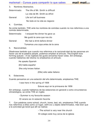 3. Nombres Abstractos.
Determinado: The life of Mr. Smith is difficult
La vida de Mr. Smith es difícil
General: Life isn't all business
No todo en la vida es negocio
4. Comidas.
Se omite también, THE ante los nombres de comidas cuando no nos referimos a una
comida determinada.
Determinada: I enjoyed the dinner he gave us
Me gustó la cena que nos dio
General: We had a drink before dinner
Tomamos una copa antes de la cena
5. Nacionalidad.
Obsérvese también que cuando nos referimos a la nacionali-dad de las personas sin
hacer uso de la palabra people, podemos emplear el artículo: The English love
forming queues - A los ingleses les gusta (encanta) hacer colas. Sin embargo,
cuando hablamos del idioma no empleamos el artículo:
He speaks Spanish
(El) habla español
She only knows Italian
(Elle) sólo sabe italiano
6. Estaciones.
Cuando pensamos en una estación del año determinada, empleamos THE:
I was here in the spring of 1958
Estuve aquí en la primavera de 1958
Sin embargo, cuando hablamos de las estaciones en general o como circunstancia
climatológica, se omite THE en inglés:
- Summer is my favourite season
El verano es mi estación favorita
7. Con palabras como school, church, home, bed, etc, empleamos THE cuando
nos referimos a ellas como un lugar, edifi-cio u objeto determinados, más bien que
a la actividad ge-neral que allí se realiza:
- The school is very near the church
El colegio está muy cerca de la iglesia
39
mailxmail - Cursos para compartir lo que sabes
 