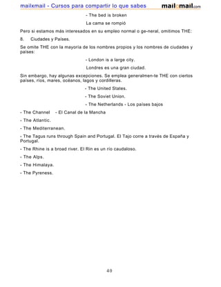- The bed is broken
La cama se rompió
Pero si estamos más interesados en su empleo normal o ge-neral, omitimos THE:
8. Ciudades y Países.
Se omite THE con la mayoría de los nombres propios y los nombres de ciudades y
países:
- London is a large city.
Londres es una gran ciudad.
Sin embargo, hay algunas excepciones. Se emplea generalmen-te THE con ciertos
países, ríos, mares, océanos, lagos y cordilleras.
- The United States.
- The Soviet Union.
- The Netherlands - Los países bajos
- The Channel - El Canal de la Mancha
- The Atlantic.
- The Mediterranean.
- The Tagus runs through Spain and Portugal. El Tajo corre a través de España y
Portugal.
- The Rhine is a broad river. El Rin es un río caudaloso.
- The Alps.
- The Himalaya.
- The Pyreness.
40
mailxmail - Cursos para compartir lo que sabes
 