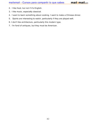 2. I like food, but not if it's English.
3. I like music, especially classical.
4. I want to learn something about cooking. I want to make a Chinese dinner.
5. Sports are interesting to watch, particularly if they are played well.
6. I don't like architecture, particularly this modern type.
7. I'm fond of antiques, but they must be American.
42
mailxmail - Cursos para compartir lo que sabes
 