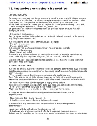 15. Sustantivos contables e incontables
I. DIFERENTES USOS
En inglés hay nombres que tienen singular y plural, y otros que sólo tienen singular
(o, una forma invariable). Los prime¬ros representan cosas eme se pueden contar
(contables). Así por ejemplo, hablamos de: one banana y six bananas. Los
incontables representan cosas que no se pueden contar (in contables), como milk,
cream, money (en el sentido cualitati¬vo), water, etc.
En general ni los, nombres incontables ni los plurales llevan artículo. Así por
ejemplo, se dice:
- I like milk, I like bananas.
Pero si estos nombres indican la idea de cantidad, deben ir precedidos de some y
any. Según estas variaciones:
1. Se usa some en las frases afirmativas, por ejemplo:
- I've got some apples.
- I've got some milk.
2. Se usa any en las frases interrogativas y negativas; por ejemplo:
- I haven't got any apple,
- Have you got any milk?
3. Some y any pueden dejarse sin traducción o, según el sentido, traducirse por
unos, unas, algunos, algunas, ningunas, os, un poco de, nada de, etc.
Mas sin embargo, estas son sólo reglas generales, y se hace necesario examinar
otros usos más complejos.
II. FRASES AFIRMATIVAS
4. Some se emplea cuando pensamos en cosa o persona determinada cuya identidad
exacta no conocemos necesariamente. Considere esta frase que (Peter) emplea en la
con¬versación:
- There must be some Englishman somewhere who could help us.
Aquí Peter piensa en un determinado inglés en un determinado sitio que pueda
ayudarles, aunque no conoce el lugar ni el inglés. Ubsérvese estos otros ejemplos:
- I'll have to persuade some employer to apply on my behalf.
Tengo que convencer algún patrono para que haga una solicitud en mi nombre.
- Some writer said that envy was man's worst enemy.
Algún escritor dijo quería envidia es el peor enemigo del hombre.
6. Some se emplea también cuando pensamos en una cantidad que no
especificamos.
- Give me some tea - Dame (algo de) té.
- I shall buy some eggs - Compraré algunos huevos»
7. En cuanto a any se usa cuando no nos referimos a co¬sas o personas
determinadas:
- Any room will do. - Cualquier habitación servirá.
- I shall give you anything you want. -Te daré cualquier cosa que quieras.
Tal vez resulta más claro el contraste entre some y any si se comparan las siguientes
43
mailxmail - Cursos para compartir lo que sabes
 