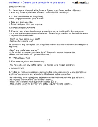 parejas de frases:
A. - I want some blue and white flowers. Quiero unas flores azules y blancas.
-I want any flowers you have. -Quiero cualequier flor que tenga.
B.- Take some books for the journey.
Toma (coge) unos libros para el viaje.
o Take any book you like.
o Toma cualquier libro que te guste.
III. FRASES INTERROGATIVAS
7. En este caso el empleo de some y any depende de la si tuación. Las preguntas
con some piden una respuesta afirmativa. Sin embargo pueden ser también órdenes
o requerimientos corteses:
- Can't we have some roast beef?
- Will you have some tea?
En otro caso, any se emplea con preguntas a veces cuando esperamos una respuesta
negativa:
- Won't you really have any tea?
- ¿De verdad no quieres una taza de te? O cuando se pide información:
- Have you had any lunch? ¿A comido usted?
IV. FRASES NEGATIVAS
8. En frases negativas empleamos any,
- We haven't seen any trafile lights. -No hemos visto ningún semáforo.
V. COMPUESTOS
9. Todas las reglas expuestas se aplican a los compuestos some y any; somethingt
anything* somewhere, anywheret etc. Obsérvese estos contrastes:
- Is somebody there? (pregunto esperando oir la voz de la persona que está allá).
- Is anybody there? (No lo sé y quiero saberlo),
- Has someone taken my bicycle? (Pensando que sí).
- Has anyone taken my bicycle? (No estoy seguro y quiero saberlo).
44
mailxmail - Cursos para compartir lo que sabes
 
