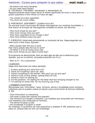 - He doesn't eat many bananas.
- Do you read many books?
D. TOO MUCH, TOO MANY: demasiado/ a, demasiados/ as.
Respectivamente estas frases tienen el mismo significado de much y many pero en
grado superlativo t>ara indicar ex¬ceso de algo:
- You smoke too many cigarettes.
- You drink too much coffee.
E. HOW MUCH?, HOW MANY?: ¿Cuánto/ os/ a/ as?
Se usa how much? al principio de frases interrogativas con nombres incontables, y
how many? al principio de interrogativas contables en plural. Así decimos:
- How much bread do you eat?
- How much money nave you got?
- How many cigarettes do you smoke a day?
- How many brothers have you got?
F. EJERCICIO: Usted está entrevistando un conductor de bus. Haga preguntas con
How much o How many. Ejemplo:
- Many people take the bus to work.
How many people take the bus to work?
- He takes in a lot of money every day.
How much money do you take in every day?
Si la persona es desconocida, pero se sabe algo de ella que la determina (por
ejemplo, que es un policía), se puede presentar con it's a:
- Who is it? - It's a policeman.
I. EJERCICIO.
Haga otros ejercicios con estos ejemplos:
1. Is there anything you want from me?
2. There isn't anything I won't do, dear.
3. There's something in the kitchen. Why don't you go and see?
4. There's a pile of dirty dishes, waiting there for you.
5. There's a man I'm waiting for.
6. It's the postman. I'm waiting for the letter that he's bringing straight to me.
7. I'm waiting for some milk, for my morning cup of tea.
J. NOMBRES COLECTIVOS.
Recuérdese que: Information, news, furniture, advice y knowledge some nombres
colectivos que no pueden usarse en plural y que nunca toman el artículo indefinido
A, AN:
- That Information is interesting.
- The news is good (las noticias son buenas).
- The forniture you bought is beautiful. Los muebles que compraste son hermosos,
ó El mobiliario que compraste es hermoso.
- The advice he gave Ls bad.
- His knowledge of English is small.
Sin embargo, si queremos ser más específicos y emplear A, AN, podemos usar a
piece of, aunque esto es raro con knowledge.
- He told me an interesting piece of news.
46
mailxmail - Cursos para compartir lo que sabes
 