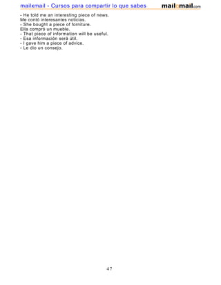 - He told me an interesting piece of news.
Me contó interesantes noticias.
- She bought a piece of forniture.
Ella compró un mueble.
- That piece of information will be useful.
- Esa información será útil.
- I gave him a piece of advice.
- Le dio un consejo.
47
mailxmail - Cursos para compartir lo que sabes
 