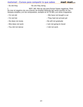 - So did they -So are they doing
I. NOT: NO. Not se usa para formar frases negativas. Para
for-mar el negativo de una oración se emplea después del verbo auxiliar en los
tiempos simples y en los compuestos, excepto en el TO BE y en otros irregulares:
- I'm not old - We have not bought a car
- I'm not hot - They had not arrived yet
- He does not study - He will not graduate
- She does not work - I am not going to travel
- You did not dance - I did not work
49
mailxmail - Cursos para compartir lo que sabes
 