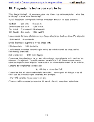 18. Preguntar la fecha con verb to be
What day is it today? Si se quiere saber que día es hoy, debe preguntar: what day
is it today? or what's the date today?
Y para responder se emplean números ordinales» He aquí los doce primeros:
Ist first 5th fifth 9th ninth
2nd second 6th sixth 10th tenth
3rd third 7th seventh llth eleventh
4th fourth 8th eigth 12th twelfth
Los números del trece al diecinueve se hacen añadiendo th al car-dinal. Por ejemplo:
13 thirteenth 14 fourteenth
En las décimas se suprime la Y y se añade ieth;
20th twentieth 30th thirtieith
Los números restantes se forman por medio de convinaciones de unos y otros,
cardinales y ordinales:
2lst twenty-first 34th thirty-fourth
Cuando se dicen las horas de un tren, sin embargo, normalmente so lo se dicen los
números. Por ejemplo: Three fifty-seven, para indicar 3.57. Obsérvese de nuevo
como los ingleses usan el punto para separar los números decimales de los enteros.
La fecha de cumpleaños se indica así:
My birthday is November 2nd.
Cuando se dice en voz alta el numero de un año, se desglosa en dos g r Jo os de
cifras que se pronuncian por separado. Por ejemplo:
- It's 1976 será It´s nineteen seventy-six.
-Thomas Jefferson v/as born on the thirteenth of April, seventeen forty-three.
50
mailxmail - Cursos para compartir lo que sabes
 