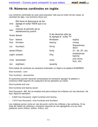 19. Números cardinales en inglés
Los números cardinales se usan para expresar más que el orden de las cosas, la
cantidad de algo. Los primeros doce son:
one
Del trece al diecinueve se les
agrega el sufijo TEEN que a su
vez
two
marcan el periodo de la
adolescencia juvenil:
three eleven
A las decenas sólo se
le agrega el sufijo TY
four twelve Nineteen eighty
five thirteen twenty ninety
six fourteen thirty
Siqueremos
decir
seven fifteen forty 21, 34, 57, etc
eight sixteen fifty
empleamos:
twenty
nine seventeen sixty
one thirty
four, etc.
ten eighteen seventy
Para hablar de centenas es necesario anteceder un dígito a la palabra HUNDRED:
One hundred - cien
Two hundred - doscientos
Si queremos escribir decenas compuestas es necesario agregar la palabra o
conectivo AND seguido de cualquiera de los ejemplos ya vistos:
One hundred and one
One hundred and twenty seven
One thousand --Mil. No se emplea and para enlazar los millares con las decenas. He
aquí algunos ejemplos:
- 5,820 five thousand, eight hundred and twenty.
- 1,914 one thousand, nine hundred and fourteen.
Los ingleses ponen coma en vez de punto «entre los millares y las centenas. Si se
trata de hablar de millones y números mayores se van agregando a lo ya visto
palabras como million, billion, trillion, etc.
51
mailxmail - Cursos para compartir lo que sabes
 