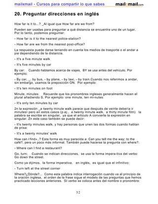 20. Preguntar direcciones en inglés
How far is it to...? _Al igual que How far are we from?
Pueden ser usadas para preguntar a qué distancia se encuentra uno de un lugar.
Por lo tanto, podemos preguntar:
- How far is it to the nearest police-station?
- How far are we from the nearest post-office?
La respuesta puede darse teniendo en cuenta los medios de trasporte o el andar a
pie dependiendo de la distancia.
- It's a five minute walk
- It's five minutes by car
By car: Cuando hablamos acerca de viajes, BY se usa antes del vehículo. Por
ejemplo:
- By car, _. by bus, - by plane, - by taxi, - by train.Cuando nos referimos a andar,
sin embargo, usamos la preposición ON. Por ejemplo:
- It's ten minutes on foot
Minute, minutes: Recuerde que los pronombres ingleses generalmente hacen el
plural añadiendo S. Por ejemplo: one minute, ten mi-nutes:
- It's only ten minutes by car
2n la expresión _a twenty minute walk parece que después de veinte debería ir
minutes• pero en estos casos (p.ej., a twenty minute walk, a thirty minute film) la
palabra se escribe en singular, ya que el articulo A convierte la expresión en
singular. Zn este caso también se puede decir:
- It's twenty minutes walk, y hay personas que unen las dos formas cuando hablan
de prisa:
- It's a twenty minutes' walk
How can I find»..? Esta forma es muy parecida a: Can you tell me the way; to the
café?, pero un poco más informal. También puede hacerse la pregunta con where?:
- Where can I find a restaurant?
Go, turn; Cuando se indican direcciones, se usa la forma impera-tiva del verbo:
Go down the street.
Como ya dijimos, la forma imperativa, en inglés, es igual que el infinitivo:
- Turn left at the street corner
Where?¿Dónde?... Como esta palabra indica interrogación cuando va al principio de
la oración inglesa, el orden de la frase sigue el modelo de las preguntas que hemos
practicado lecciones anteriores. SI verbo se coloca antes del nombre o pronombre:
52
mailxmail - Cursos para compartir lo que sabes
 