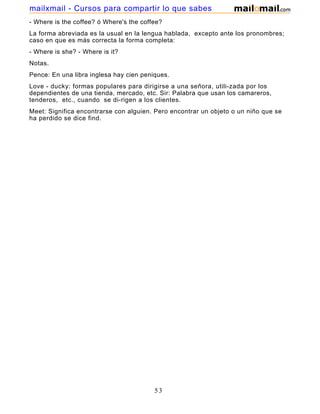 - Where is the coffee? ó Where's the coffee?
La forma abreviada es la usual en la lengua hablada, excepto ante los pronombres;
caso en que es más correcta la forma completa:
- Where is she? - Where is it?
Notas.
Pence: En una libra inglesa hay cien peniques.
Love - ducky: formas populares para dirigirse a una señora, utili-zada por los
dependientes de una tienda, mercado, etc. Sir: Palabra que usan los camareros,
tenderos, etc., cuando se di-rigen a los clientes.
Meet: Significa encontrarse con alguien. Pero encontrar un objeto o un niño que se
ha perdido se dice find.
53
mailxmail - Cursos para compartir lo que sabes
 