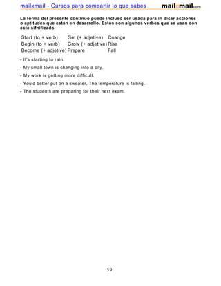 La forma del presente continuo puede incluso ser usada para in dicar acciones
o aptitudes que están en desarrollo. Estos son algunos verbos que se usan con
este sifnificado:
Start (to + verb) Get (+ adjetive) Cnange
Begin (to + verb) Grow (+ adjetive) Rise
Become (+ adjetive) Prepare Fall
- It's starting to rain.
- My small town is changing into a city.
- My work is getting more difficult.
- You'd better put on a sweater. The temperature is falling.
- The students are preparing for their next exam.
59
mailxmail - Cursos para compartir lo que sabes
 