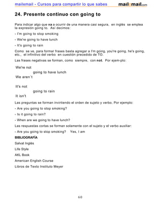 24. Presente continuo con going to
Para indicar algo que va a ocurrir de una manera casi segura, en inglés se emplea
la expresión going to. Así decimos:
- I'm going to stop smoking
- We're going to have lunch
- It's going to rain
Como se ve, para formar frases basta agregar a I'm going, you're going, he's going,
etc., el infinitivo del verbo en cuestión precedido de TO.
Las frases negativas se forman, como siempre, con not. Por ejem-plo:
We're not
going to have lunch
We aren´t
It's not
going to rain
It isn't
Las preguntas se forman invirtiendo el orden de sujeto y verbo. Por ejemplo:
- Are you going to stop smoking?
- Is it going to rain?
- When are we going to have lunch?
Las respuestas cortas se forman solamente con el sujeto y el verbo auxiliar:
- Are you going to stop smoking? Yes, I am
BIBLIOGRAFÍA
Salvat Inglés
Life Style
AKL Book
American English Course
Libros de Texto Instituto Meyer
60
mailxmail - Cursos para compartir lo que sabes
 