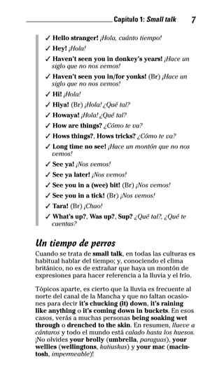 ________________________ Capítulo 1: Small talk 7
✓ Hello stranger! ¡Hola, cuánto tiempo!
✓ Hey! ¡Hola!
✓ Haven’t seen you in donkey’s years! ¡Hace un
siglo que no nos vemos!
✓ Haven’t seen you in/for yonks! (Br) ¡Hace un
siglo que no nos vemos!
✓ Hi! ¡Hola!
✓ Hiya! (Br) ¡Hola! ¿Qué tal?
✓ Howaya! ¡Hola! ¿Qué tal?
✓ How are things? ¿Cómo te va?
✓ Hows things?, Hows tricks? ¿Cómo te va?
✓ Long time no see! ¡Hace un montón que no nos
vemos!
✓ See ya! ¡Nos vemos!
✓ See ya later! ¡Nos vemos!
✓ See you in a (wee) bit! (Br) ¡Nos vemos!
✓ See you in a tick! (Br) ¡Nos vemos!
✓ Tara! (Br) ¡Chao!
✓ What’s up?, Was up?, Sup? ¿Qué tal?, ¿Qué te
cuentas?
Un tiempo de perros
Cuando se trata de small talk, en todas las culturas es
habitual hablar del tiempo; y, conociendo el clima
británico, no es de extrañar que haya un montón de
expresiones para hacer referencia a la lluvia y el frío.
Tópicos aparte, es cierto que la lluvia es frecuente al
norte del canal de la Mancha y que no faltan ocasio-
nes para decir it’s chucking (it) down, it’s raining
like anything o it’s coming down in buckets. En esos
casos, verás a muchas personas being soaking wet
through o drenched to the skin. En resumen, llueve a
cántaros y todo el mundo está calado hasta los huesos.
¡No olvides your brolly (umbrella, paraguas), your
wellies (wellingtons, katiuskas) y your mac (macin-
tosh, impermeable)!
32-INGLES DE LA CALLE.indd 7 28/02/14 7:37
 