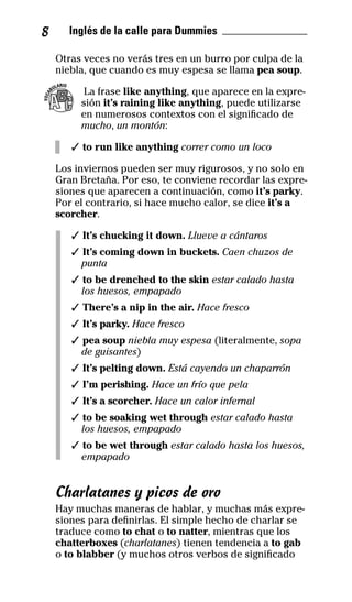 8 Inglés de la calle para Dummies _______________
Otras veces no verás tres en un burro por culpa de la
niebla, que cuando es muy espesa se llama pea soup.
La frase like anything, que aparece en la expre-
sión it’s raining like anything, puede utilizarse
en numerosos contextos con el significado de
mucho, un montón:
✓ to run like anything correr como un loco
Los inviernos pueden ser muy rigurosos, y no solo en
Gran Bretaña. Por eso, te conviene recordar las expre-
siones que aparecen a continuación, como it’s parky.
Por el contrario, si hace mucho calor, se dice it’s a
scorcher.
✓ It’s chucking it down. Llueve a cántaros
✓ It’s coming down in buckets. Caen chuzos de
punta
✓ to be drenched to the skin estar calado hasta
los huesos, empapado
✓ There’s a nip in the air. Hace fresco
✓ It’s parky. Hace fresco
✓ pea soup niebla muy espesa (literalmente, sopa
de guisantes)
✓ It’s pelting down. Está cayendo un chaparrón
✓ I’m perishing. Hace un frío que pela
✓ It’s a scorcher. Hace un calor infernal
✓ to be soaking wet through estar calado hasta
los huesos, empapado
✓ to be wet through estar calado hasta los huesos,
empapado
Charlatanes y picos de oro
Hay muchas maneras de hablar, y muchas más expre-
siones para definirlas. El simple hecho de charlar se
traduce como to chat o to natter, mientras que los
chatterboxes (charlatanes) tienen tendencia a to gab
o to blabber (y muchos otros verbos de significado
VOCA
BULARIO
32-INGLES DE LA CALLE.indd 8 10/02/14 9:59
 