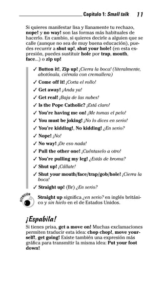 ________________________ Capítulo 1: Small talk 11
Si quieres manifestar lisa y llanamente tu rechazo,
nope! y no way! son las formas más habituales de
hacerlo. En cambio, si quieres decirle a alguien que se
calle (aunque no sea de muy buena educación), pue-
des recurrir a shut up!, shut your hole! (en esta ex-
presión, puedes sustituir hole por trap, mouth,
face...) o zip up!
✓ Button it!, Zip up! ¡Cierra la boca! (literalmente,
abotónala, ciérrala con cremallera)
✓ Come off it! ¡Corta el rollo!
✓ Get away! ¡Anda ya!
✓ Get real! ¡Baja de las nubes!
✓ Is the Pope Catholic? ¡Está claro!
✓ You’re having me on! ¡Me tomas el pelo!
✓ You must be joking! ¡No lo dices en serio!
✓ You’re kidding!, No kidding! ¿En serio?
✓ Nope! ¡No!
✓ No way! ¡De eso nada!
✓ Pull the other one! ¡Cuéntaselo a otro!
✓ You’re pulling my leg! ¿Estás de broma?
✓ Shut up! ¡Cállate!
✓ Shut your mouth/face/trap/gob/hole! ¡Cierra la
boca!
✓ Straight up! (Br) ¿En serio?
Straight up significa ¿en serio? en inglés británi-
co y sin hielo en el de Estados Unidos.
¡Espabila!
Si tienes prisa, get a move on! Muchas exclamaciones
permiten traducir esta idea: chop chop!, move your-
self!, get going! Existe también una expresión más
gráfica para transmitir la misma idea: Put your foot
down!
ATEN
CIÓN
32-INGLES DE LA CALLE.indd 11 10/02/14 9:59
 