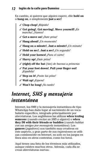 12 Inglés de la calle para Dummies _______________
En cambio, si quieres que alguien espere, dile hold on
o hang on, o simplemente just a sec!
✓ Chop chop! ¡Rápido!
✓ Get going!, Get moving!, Move yourself! ¡En
marcha!, ¡Vamos!
✓ Get a move on! ¡Date prisa!
✓ Hang about! ¡Un momento!
✓ Hang on a minute!, Just a minute! ¡Un minuto!
✓ Hold on sec!, Just a sec! ¡Un segundo!
✓ Hold your horses! ¡Para el carro!
✓ Hurry up! ¡Date prisa!
✓ (right) off the bat (Am) de buenas a primeras
✓ Put your foot down!, Pull your finger out!
¡Espabila!
✓ Step on it! ¡Ponte las pilas!
✓ Wait up! ¡Espera!
✓ Won’t be long! ¡No tardo!
Internet, SMS y mensajería
instantánea
Internet, los SMS y la mensajería instantánea de tipo
WhatsApp han dado lugar al nacimiento de un voca-
bulario específico, integrado principalmente por
abreviaturas. Los anglófonos las utilizan when texting
someone (cuando envían un SMS a alguien) o when
they IM with their friends or buddies (cuando hablan
con sus amigos por mensajería instantánea). Los
gamers (jugadores) son también muy creativos en
este aspecto, y gran parte de sus expresiones se utili-
zan comúnmente en Internet, no solo en los juegos en
línea sino en otros contextos, como los foros.
Aquí tienes una lista de los términos más utilizados,
aunque existen muchos otros. Además, cada día se
crean abreviaturas nuevas.
32-INGLES DE LA CALLE.indd 12 10/02/14 9:59
 