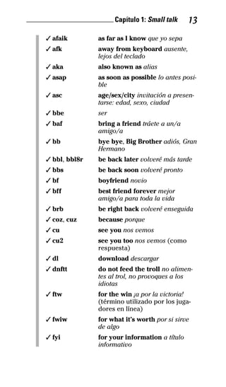 ________________________ Capítulo 1: Small talk 13
✓ afaik as far as I know que yo sepa
✓ afk away from keyboard ausente,
lejos del teclado
✓ aka also known as alias
✓ asap as soon as possible lo antes posi­
ble
✓ asc age/sex/city invitación a presen­
tarse: edad, sexo, ciudad
✓ bbe ser
✓ baf bring a friend tráete a un/a
amigo/a
✓ bb bye bye, Big Brother adiós, Gran
Hermano
✓ bbl, bbl8r be back later volveré más tarde
✓ bbs be back soon volveré pronto
✓ bf boyfriend novio
✓ bff best friend forever mejor
amigo/a para toda la vida
✓ brb be right back volveré enseguida
✓ coz, cuz because porque
✓ cu see you nos vemos
✓ cu2 see you too nos vemos (como
respuesta)
✓ dl download descargar
✓ dnftt do not feed the troll no alimen­
tes al trol, no provoques a los
idiotas
✓ ftw for the win ¡a por la victoria!
(término utilizado por los juga-
dores en línea)
✓ fwiw for what it’s worth por si sirve
de algo
✓ fyi for your information a título
informativo
32-INGLES DE LA CALLE.indd 13 10/02/14 9:59
 