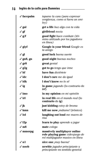 14 Inglés de la calle para Dummies _______________
✓ facepalm taparse la cara (para expresar
vergüenza, como si fuera un smi­
ley)
✓ gal get a life haz algo con tu vida
✓ gf girlfriend novia
✓ g/f good fight buen combate (tér­
mino utilizado por los jugadores
en línea)
✓ giyf Google is your friend Google es
tu amigo
✓ gl good luck buena suerte
✓ gn8, gn good night buenas noches
✓ gr8 great genial
✓ g2g got to go tengo que irme
✓ hf have fun diviértete
✓ idc I don’t care me da igual
✓ idk I don’t know no lo sé
✓ ig in game jugando (lo contrario de
irl)
✓ imo in my opinion en mi opinión
✓ irl in real life en el mundo real (lo
contrario de ig)
✓ jk just kidding estoy de broma
✓ kmn kill me now ¡mátame! (irónico)
✓ lol laughing out loud me muero de
risa
✓ l2p learn to play aprende a jugar
✓ m8 mate colega
✓ mmorpg massively multiplayer online
role playing game videojuego de
rol multijugador masivo en línea
✓ n1 nice one ¡muy buena!
✓ noob newbie jugador principiante y
principiante en sentido general
32-INGLES DE LA CALLE.indd 14 10/02/14 9:59
 