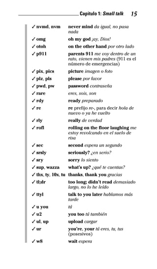 ________________________ Capítulo 1: Small talk 15
✓ nvmd, nvm never mind da igual, no pasa
nada
✓ omg oh my god ¡ay, Dios!
✓ otoh on the other hand por otro lado
✓ p911 parents 911 me voy dentro de un
rato, vienen mis padres (911 es el
número de emergencias)
✓ pix, pics picture imagen o foto
✓ plz, pls please por favor
✓ pwd, pw password contraseña
✓ rare eres, sois, son
✓ rdy ready preparado
✓ re re prefijo re-, para decir hola de
nuevo o ya he vuelto
✓ rly really de verdad
✓ rofl rolling on the floor laughing me
estoy revolcando en el suelo de
risa
✓ sec second espera un segundo
✓ srsly seriously? ¿en serio?
✓ sry sorry lo siento
✓ sup, wazza what’s up? ¿qué te cuentas?
✓ thx, ty, 10x, tu thanks, thank you gracias
✓ tl;dr too long; didn’t read demasiado
largo, no lo he leído
✓ ttyl talk to you later hablamos más
tarde
✓ u you tú
✓ u2 you too tú también
✓ ul, up upload cargar
✓ ur you’re, your tú eres, tu, tus
(posesivos)
✓ w8 wait espera
32-INGLES DE LA CALLE.indd 15 10/02/14 9:59
 
