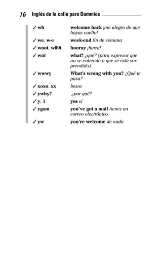 16 Inglés de la calle para Dummies _______________
✓ wb welcome back ¡me alegro de que
hayas vuelto!
✓ we, w-e week-end fin de semana
✓ woot, w00t hooray ¡hurra!
✓ wut what? ¿qué? (para expresar que
no se entiende o que se está sor­
prendido)
✓ wwwy What’s wrong with you? ¿Qué te
pasa?
✓ xoxo, xx besos
✓ ywhy? ¿por qué?
✓ y, 1 yes sí
✓ ygam you’ve got a mail tienes un
correo electrónico
✓ yw you’re welcome de nada
32-INGLES DE LA CALLE.indd 16 10/02/14 9:59
 