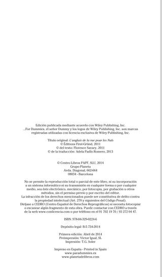 Edición publicada mediante acuerdo con Wiley Publishing, Inc.
...For Dummies, el señor Dummy y los logos de Wiley Publishing, Inc. son marcas
registradas utilizadas con licencia exclusiva de Wiley Publishing, Inc.
Título original: L’anglais de la rue pour les Nuls
© Éditions First-Gründ, 2011
© del texto: Florence Savary, 2011
© de la traducción: Adela Padín Romero, 2013
© Centro Libros PAPF, SLU, 2014
Grupo Planeta
Avda. Diagonal, 662-664
08034 - Barcelona
No se permite la reproducción total o parcial de este libro, ni su incorporación
a un sistema informático ni su transmisión en cualquier forma o por cualquier
medio, sea éste electrónico, mecánico, por fotocopia, por grabación u otros
métodos, sin el permiso previo y por escrito del editor.
La infracción de los derechos mencionados puede ser constitutiva de delito contra
la propiedad intelectual (Art. 270 y siguientes del Código Penal).
Diríjase a CEDRO (Centro Español de Derechos Reprográficos) si necesita fotocopiar
o escanear algún fragmento de esta obra. Puede contactar con CEDRO a través
de la web www.conlicencia.com o por teléfono en el 91 702 19 70 / 93 272 04 47.
ISBN: 978-84-329-0224-6
Depósito legal: B-5.754-2014
Primera edición: Abril de 2014
Preimpresión: Víctor Igual, SL
Impresión: T.G. Soler
Impreso en España - Printed in Spain
www.paradummies.es
www.planetadelibros.com
DUM piano CTP.indd 7
32-INGLES DE LA CALLE.indd 4 05/03/14 15:18
 